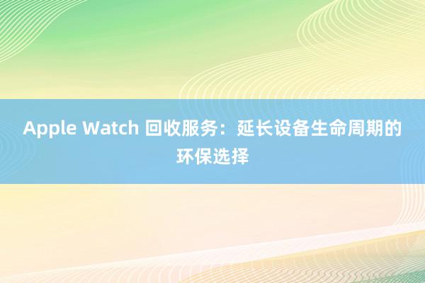 Apple Watch 回收服务：延长设备生命周期的环保选择